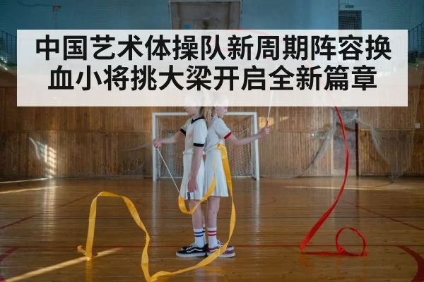 中国艺术体操队新周期阵容换血小将挑大梁开启全新篇章