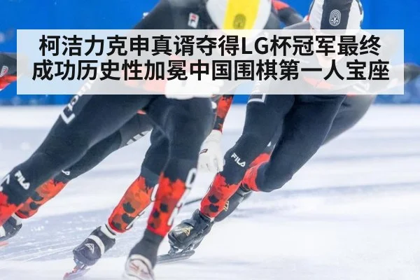 柯洁力克申真谞夺得LG杯冠军最终成功历史性加冕中国围棋第一人宝座