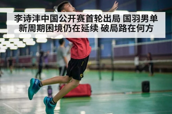 李诗沣中国公开赛首轮出局 国羽男单新周期困境仍在延续 破局路在何方